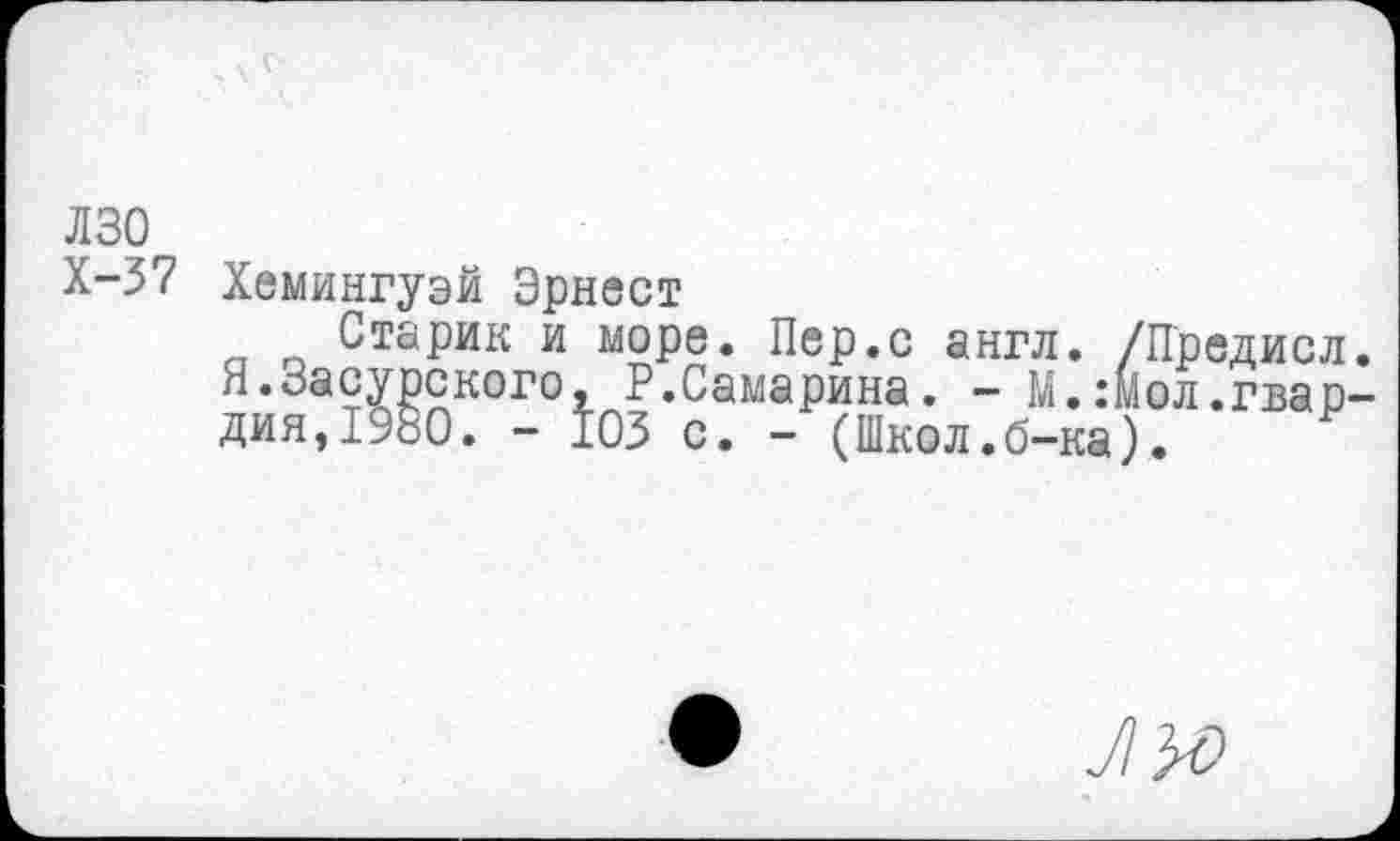 ﻿лзо
Х-37 Хемингуэй Эрнест
Старик и море. Пер.с англ. /Предисл Я.Засурского, Самарина. - М.:Мол.гвар дия,1980. - 103 с. - (Школ.б-ка).
